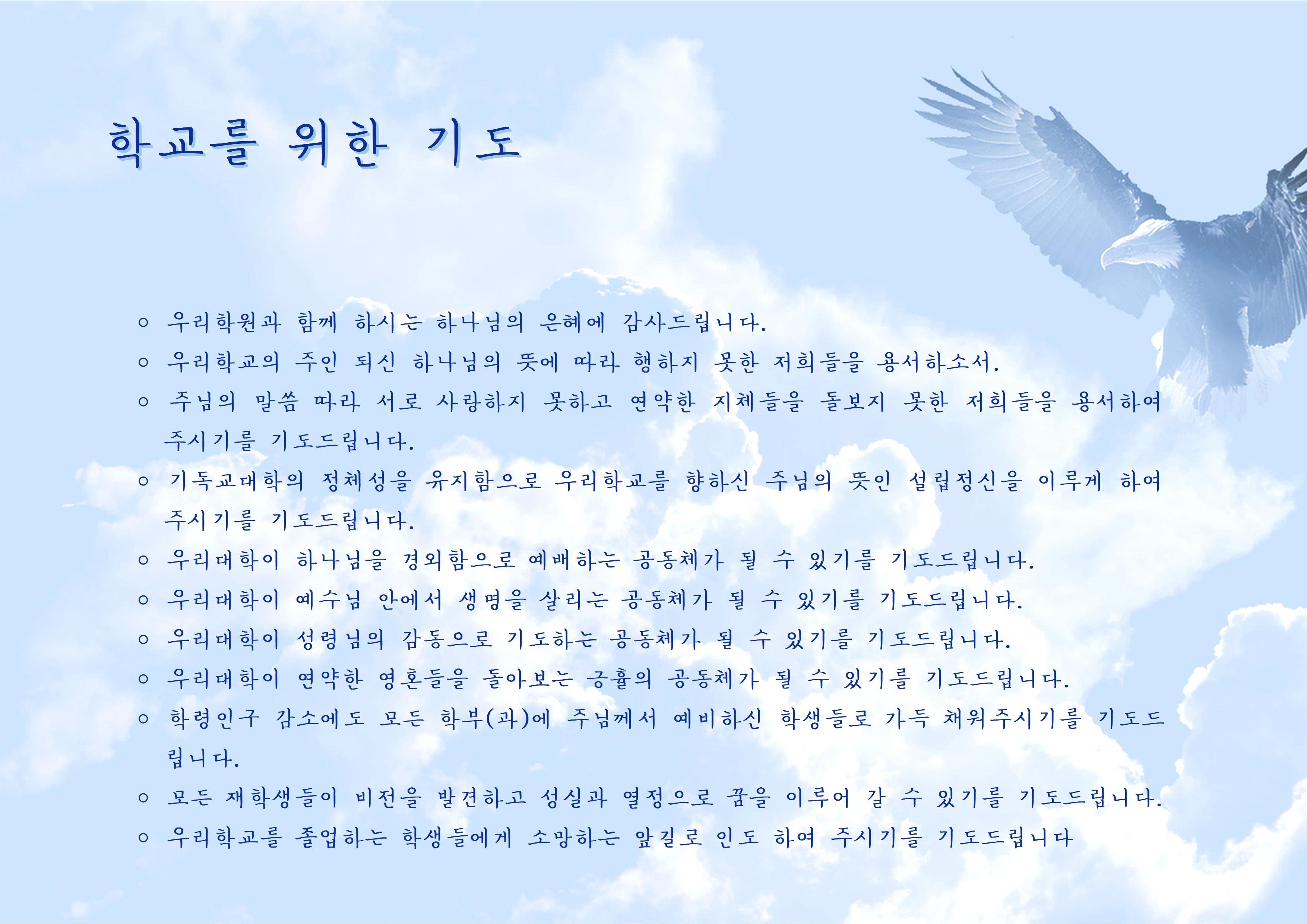 학교를 위한 기도 ○우리학원과 함께 하시는 하나님의 은혜에 감사드립니다. ○ 우리학교의 주인 되신 하나님의 뜻에 따라 행하지 못한 저희들을 용서하소서. ○ 주님의 말씀 따라 서로 사랑하지 못하고 연약한 지체들을 돌보지 못한 저희들을 용서하여 주시기를 기도드립니다. ○ 기독교대학의 정체성을 유지함으로 우리학교를 향하신 주님의 뜻인 설립정신을 이루게 하여 주시기를 기도드립니다. ○우리대학이 하나님을 경외함으로 예배하는 공동체가 될 수 있기를 기도드립니다. ○ 우리대학이 예수님 안에서 생명을 살리는 공동체가 될 수 있기를 기도드립니다. ○ 우리대학이 성령님의 감동으로 기도하는 공동체가 될 수 있기를 기도드립니다. ○우리대학이 연약한 영혼들을 돌아보는 긍휼의 공동체가 될 수 있기를 기도드립니다. ○ 학령인구 감소에도 모든 학부(과)에 주님께서 예비하신 학생들로 가득 채워주시기를 기도드 립니다. ○ 모든 재학생들이 비전을 발견하고 성실과 열정으로 꿈을 이루어 갈 수 있기를 기도드립니다. ○ 우리학교를 졸업하는 학생들에게 소망하는 앞길로 인도 하여 주시기를 기도드립니다