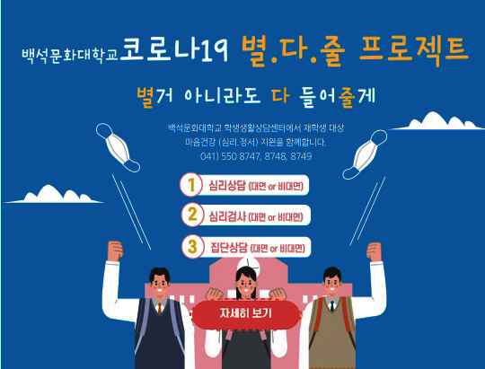 백석대학교 코로나19 별거 아니라도 다 들어줄게 프로젝트 백석대학교 학생생활상담센터에서 재학생 대상 마음건강(심리, 정서)지원을 함께합니다. 041)550-9042/9150, 1번 심리상담 (대면 or 비대면) 2번 심리검사 (대면 or 비대면) 3번 집단상담 (대면 or 비대면)